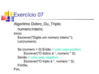 Exercício 07 
Algoritmo Dobro_Ou_Triplo; 
numero:inteiro; 
Inicio 
Escrever("Digite um número inteiro:"); 
Ler(numero); 
Se (numero > 0) Então // caso seja positivo 
Escrever("O dobro é “, numero * 2); 
Senão // caso seja negativo 
Escrever("O triplo é “, numero * 3); 
FimSe; 
Fim. 
 