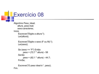 Exercício 08 
Algoritmo Peso_Ideal; 
altura, peso:real; 
sexo:caracteres; 
Inicio 
Escrever("Digite a altura:"); 
Ler(altura); 
Escrever("Digite o sexo (F ou M):"); 
Ler(sexo); 
Se (sexo == "F") Então 
peso = (72.7 * altura) - 58 
Senão 
peso = (62.1 * altura) - 44.7; 
FimSe; 
Escrever("O peso ideal é “, peso); 
Fim. 
 