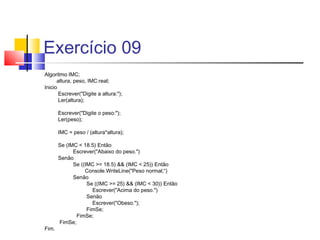 Exercício 09 
Algoritmo IMC; 
altura, peso, IMC:real; 
Inicio 
Escrever("Digite a altura:"); 
Ler(altura); 
Escrever("Digite o peso:"); 
Ler(peso); 
IMC = peso / (altura*altura); 
Se (IMC < 18.5) Então 
Escrever("Abaixo do peso.") 
Senão 
Se ((IMC >= 18.5) && (IMC < 25)) Então 
Console.WriteLine("Peso normal;“) 
Senão 
Se ((IMC >= 25) && (IMC < 30)) Então 
Escrever("Acima do peso.") 
Senão 
Escrever("Obeso."); 
FimSe; 
FimSe; 
FimSe; 
Fim. 
 