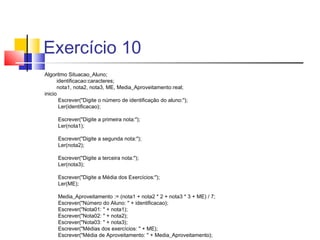 Exercício 10 
Algoritmo Situacao_Aluno; 
identificacao:caracteres; 
nota1, nota2, nota3, ME, Media_Aproveitamento:real; 
inicio 
Escrever("Digite o número de identificação do aluno:"); 
Ler(identificacao); 
Escrever("Digite a primeira nota:"); 
Ler(nota1); 
Escrever("Digite a segunda nota:"); 
Ler(nota2); 
Escrever("Digite a terceira nota:"); 
Ler(nota3); 
Escrever("Digite a Média dos Exercícios:"); 
Ler(ME); 
Media_Aproveitamento := (nota1 + nota2 * 2 + nota3 * 3 + ME) / 7; 
Escrever("Número do Aluno: " + identificacao); 
Escrever("Nota01: " + nota1); 
Escrever("Nota02: " + nota2); 
Escrever("Nota03: " + nota3); 
Escrever("Médias dos exercícios: " + ME); 
Escrever("Média de Aproveitamento: " + Media_Aproveitamento); 
 