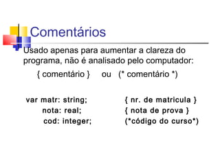 Comentários 
 Usado apenas para aumentar a clareza do 
programa, não é analisado pelo computador: 
{ comentário } ou (* comentário *) 
var matr: string; { nr. de matricula } 
nota: real; { nota de prova } 
cod: integer; (*código do curso*) 
 