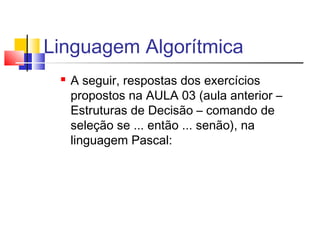 Linguagem Algorítmica 
 A seguir, respostas dos exercícios 
propostos na AULA 03 (aula anterior – 
Estruturas de Decisão – comando de 
seleção se ... então ... senão), na 
linguagem Pascal: 
 