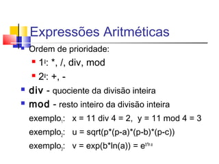 Expressões Aritméticas 
 Ordem de prioridade: 
 1a: *, /, div, mod 
 2a: +, - 
 div - quociente da divisão inteira 
 mod - resto inteiro da divisão inteira 
exemplo1: x = 11 div 4 = 2, y = 11 mod 4 = 3 
exemplo2: u = sqrt(p*(p-a)*(p-b)*(p-c)) 
exemplo3: v = exp(b*ln(a)) = eb*ln a 
 