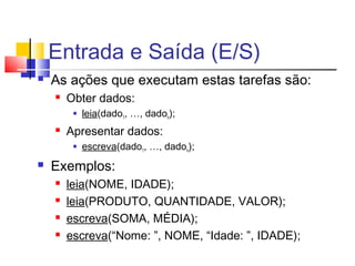 Entrada e Saída (E/S) 
 As ações que executam estas tarefas são: 
 Obter dados: 
 leia(dado1, …, dadon); 
 Apresentar dados: 
 escreva(dado1, …, dadon); 
 Exemplos: 
 leia(NOME, IDADE); 
 leia(PRODUTO, QUANTIDADE, VALOR); 
 escreva(SOMA, MÉDIA); 
 escreva(“Nome: ”, NOME, “Idade: ”, IDADE); 
 