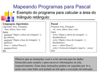 Mapeando Programas para Pascal 
 Exemplo do programa para calcular a área do 
triângulo retângulo: 
Linguagem Algorítmica 
Algoritmo Area_Triangulo; 
base, altura, área: real; 
Inicio 
escrever(“Digite a altura do triângulo:”); 
ler (altura); 
escrever(“Digite a base do triângulo:”); 
ler(base); 
área ¬ (altura*base)/2; 
escreva (área); 
fim 
Pascal 
Program Area_Triangulo; 
var area, altura, base: real; 
begin 
write (‘Digite a altura do triangulo: ‘); 
Readln(altura); 
write (‘Digite a base do triangulo: ‘); 
Readln(base); 
area := altura*base/2; 
write (‘A área do triângulo é igual a: ‘,area); 
End. 
Observe que as instruções read e write servem para ler dados 
fornecidos pelo usuário e para escrever informações na tela, 
respectivamente. Estas duas instruções podem ser seguidas por ln e, 
neste caso uma linha será pulada na tela após a execução da instrução. 
 
