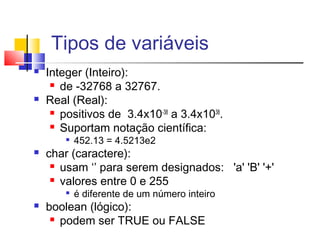 Tipos de variáveis 
 Integer (Inteiro): 
 de -32768 a 32767. 
 Real (Real): 
 positivos de 3.4x10-38 a 3.4x1038. 
 Suportam notação científica: 
 452.13 = 4.5213e2 
 char (caractere): 
 usam ‘’ para serem designados: 'a' 'B' '+' 
 valores entre 0 e 255 
 é diferente de um número inteiro 
 boolean (lógico): 
 podem ser TRUE ou FALSE 
 