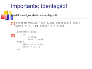 Importante: Identação! 
 Qual dos códigos abaixo é mais legível? 
program visual; var alpha,beta:real; begin 
alpha := a + b; beta:= b / a end. 
program visual; 
var 
alpha, 
beta : real; 
begin 
alpha := a + b; 
beta := b / a 
end. 
(1) 
(2) 
 