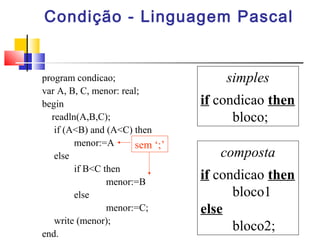 Condição - Linguagem Pascal 
program condicao; 
var A, B, C, menor: real; 
begin 
readln(A,B,C); 
if (A<B) and (A<C) then 
menor:=A 
else 
if B<C then 
menor:=B 
else 
menor:=C; 
write (menor); 
end. 
simples 
if condicao then 
bloco; 
composta 
if condicao then 
bloco1 
else 
bloco2; 
sem ‘;’ 
 