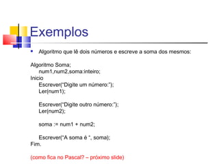Exemplos 
 Algoritmo que lê dois números e escreve a soma dos mesmos: 
Algoritmo Soma; 
num1,num2,soma:inteiro; 
Inicio 
Escrever(“Digite um número:”); 
Ler(num1); 
Escrever(“Digite outro número:”); 
Ler(num2); 
soma := num1 + num2; 
Escrever(“A soma é “, soma); 
Fim. 
(como fica no Pascal? – próximo slide) 
 