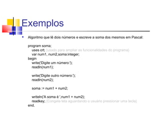 Exemplos 
 Algoritmo que lê dois números e escreve a soma dos mesmos em Pascal: 
program soma; 
uses crt; {usado para ampliar as funcionalidades do programa} 
var num1, num2,soma:integer; 
begin 
write('Digite um número:'); 
readln(num1); 
write('Digite outro número:'); 
readln(num2); 
soma := num1 + num2; 
writeln('A soma é ',num1 + num2); 
readkey; {Congela tela aguardando o usuário pressionar uma tecla} 
end. 
 