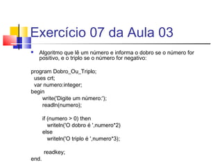 Exercício 07 da Aula 03 
 Algoritmo que lê um número e informa o dobro se o número for 
positivo, e o triplo se o número for negativo: 
program Dobro_Ou_Triplo; 
uses crt; 
var numero:integer; 
begin 
write('Digite um número:'); 
readln(numero); 
if (numero > 0) then 
writeln('O dobro é ',numero*2) 
else 
writeln('O triplo é ',numero*3); 
readkey; 
end. 
 