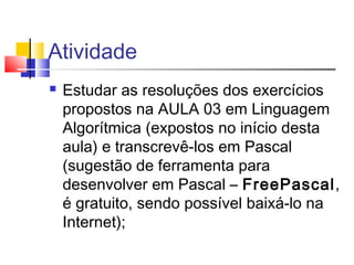 Atividade 
 Estudar as resoluções dos exercícios 
propostos na AULA 03 em Linguagem 
Algorítmica (expostos no início desta 
aula) e transcrevê-los em Pascal 
(sugestão de ferramenta para 
desenvolver em Pascal – FreePascal, 
é gratuito, sendo possível baixá-lo na 
Internet); 
