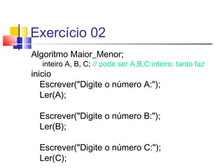 Exercício 02 
Algoritmo Maior_Menor; 
inteiro A, B, C; // pode ser A,B,C:inteiro; tanto faz 
inicio 
Escrever("Digite o número A:"); 
Ler(A); 
Escrever("Digite o número B:"); 
Ler(B); 
Escrever("Digite o número C:"); 
Ler(C); 
 