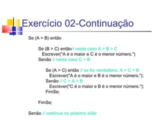 Exercício 02-Continuação 
Se (A > B) então 
Se (B > C) então// neste caso A > B > C 
Escrever("A é o maior e C é o menor número.") 
Senão // neste caso C > B 
Se (A > C) então // se for verdadeiro, A > C > B 
Escrever("A é o maior e B é o menor número."); 
Senão // C > A > B 
Escrever("C é o maior e B é o menor número."); 
FimSe; 
FimSe; 
Senão // continua no próximo slide 
 