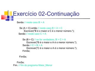 Exercício 02-Continuação 
Senão // neste caso B > A 
Se (A > C) então // neste caso B > A > C 
Escrever("B é o maior e C é o menor número."); 
Senão // neste caso C > A 
Se (B > C) // se for verdadeiro, B > C > A 
Escrever("B é o maior e A é o menor número."); 
Senão // C > B > A 
Escrever("C é o maior e A é o menor número."); 
FimSe; 
FimSe; 
FimSe; 
Fim. // fim do programa Maior_Menor 
 