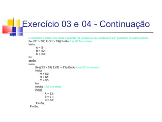 Exercício 03 e 04 - Continuação 
// descobrir o maior dos lados e guardar na variável A (as variáveis B e C guardam os outros lados) 
Se ((S1 > S2) E (S1 > S3)) Então // se S1 for o maior 
inicio 
A = S1; 
B = S2; 
C = S3; 
fim 
senão 
inicio 
Se ((S2 > S1) E (S2 > S3)) Então // se S2 for o maior 
inicio 
A = S2; 
B = S1; 
C = S3; 
fim 
senão // S3 é o maior 
inicio 
A = S3; 
B = S1; 
C = S2; 
FimSe; 
FimSe; 
 