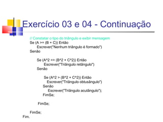 Exercício 03 e 04 - Continuação 
// Constatar o tipo do triângulo e exibir mensagem 
Se (A >= (B + C)) Então 
Escrever("Nenhum triângulo é formado") 
Senão 
Se (A^2 == (B^2 + C^2)) Então 
Escrever("Triângulo retângulo") 
Senão 
Se (A^2 > (B^2 + C^2)) Então 
Escrever("Triângulo obtusângulo") 
Senão 
Escrever("Triângulo acutângulo"); 
FimSe; 
FimSe; 
FimSe; 
Fim. 
 