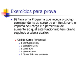 Exercícios para prova 
 9) Faça uma Programa que receba o código 
correspondente ao cargo de um funcionário e 
imprima seu cargo e o percentual de 
aumento ao qual este funcionário tem direito 
seguindo a tabela abaixo: 
 Código Cargo Percentual 
 1 Escriturário 50% 
 2 Secretário 35% 
 3 Caixa 20% 
 4 Gerente 10% 
 5 Diretor Não tem aumento 
 