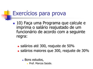 Exercícios para prova 
 10) Faça uma Programa que calcule e 
imprima o salário reajustado de um 
funcionário de acordo com a seguinte 
regra: 
 salários até 300, reajuste de 50% 
 salários maiores que 300, reajuste de 30% 
 Bons estudos, 
 Prof. Marcos Saúde. 
