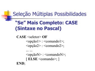 Seleção Múltiplas Possibilidades 
“Se” Mais Completo: CASE 
(Sintaxe no Pascal) 
CASE <seletor> OF 
<opção1> : <comando1>; 
<opção2> : <comando2>; 
... ... 
<opçãoN> : <comandoN>; 
[ ELSE <comando>; ] 
END; 
 