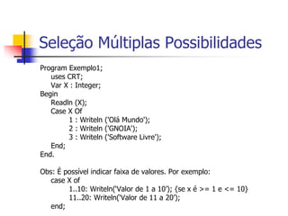 Seleção Múltiplas Possibilidades 
Program Exemplo1; 
uses CRT; 
Var X : Integer; 
Begin 
Readln (X); 
Case X Of 
1 : Writeln ('Olá Mundo'); 
2 : Writeln ('GNOIA'); 
3 : Writeln ('Software Livre'); 
End; 
End. 
Obs: É possível indicar faixa de valores. Por exemplo: 
case X of 
1..10: Writeln(‘Valor de 1 a 10’); {se x é >= 1 e <= 10} 
11..20: Writeln(‘Valor de 11 a 20’); 
end; 
 