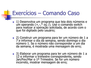 Exercícios – Comando Caso 
 1) Desenvolva um programa que leia dois números e 
um operando (+,-,* ou /). Use o comando switch 
para realizar a operação solicitada, de acordo com o 
que foi digitado pelo usuário; 
 2) Construir um programa para ler um número de 1 a 
7 e informar o dia da semana, sendo domingo o dia 
número 1. Se o número não corresponder a um dia 
da semana, é mostrada uma mensagem de erro; 
 3) Elaborar um programa para ler um número de 1 a 
12 e informar o trimestre correspondente, sendo 
Jan/Fev/Mar o 1º Trimestre. Se for um número 
incorreto, mostrar mensagem de erro; 
 