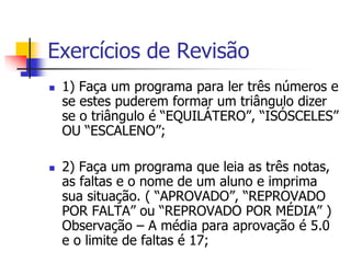 Exercícios de Revisão 
 1) Faça um programa para ler três números e 
se estes puderem formar um triângulo dizer 
se o triângulo é “EQUILÁTERO”, “ISÓSCELES” 
OU “ESCALENO”; 
 2) Faça um programa que leia as três notas, 
as faltas e o nome de um aluno e imprima 
sua situação. ( “APROVADO”, “REPROVADO 
POR FALTA” ou “REPROVADO POR MÉDIA” ) 
Observação – A média para aprovação é 5.0 
e o limite de faltas é 17; 
 