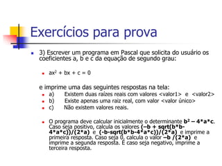 Exercícios para prova 
 3) Escrever um programa em Pascal que solicita do usuário os 
coeficientes a, b e c da equação de segundo grau: 
 ax2 + bx + c = 0 
e imprime uma das seguintes respostas na tela: 
 a) Existem duas raízes reais com valores <valor1> e <valor2> 
 b) Existe apenas uma raiz real, com valor <valor único> 
 c) Não existem valores reais. 
 O programa deve calcular inicialmente o determinante b2 – 4*a*c. 
Caso seja positivo, calcula os valores (–b + sqrt(b*b- 
4*a*c))/(2*a) e (-b-sqrt(b*b-4*a*c))/(2*a) e imprime a 
primeira resposta. Caso seja 0, calcula o valor –b /(2*a) e 
imprime a segunda resposta. E caso seja negativo, imprime a 
terceira resposta. 
 