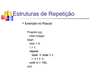 Estruturas de Repetição 
 Exemplo no Pascal: 
Program yyy; 
total,i:integer; 
begin 
total := 0; 
i := 1; 
repeat 
total := total + i; 
i := i + 1; 
until (i > 10); 
end. 
 