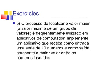 Exercícios 
 5) O processo de localizar o valor maior 
(o valor máximo de um grupo de 
valores) é freqüentemente utilizado em 
aplicativos de computador. Implemente 
um aplicativo que receba como entrada 
uma série de 10 números e como saída 
apresente o maior valor entre os 
números inseridos; 
 