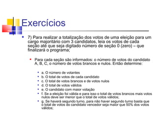 Exercícios 
 7) Para realizar a totalização dos votos de uma eleição para um 
cargo majoritário com 3 candidatos, leia os votos de cada 
seção até que seja digitado número de seção 0 (zero) – que 
finalizará o programa; 
 Para cada seção são informados: o número de votos do candidato 
A, B, C, o número de votos brancos e nulos. Então determine: 
 a. O número de votantes 
 b. O total de votos de cada candidato 
 c. O total de votos brancos e de votos nulos 
 d. O total de votos válidos 
 e. O candidato com maior votação 
 f. Se a eleição foi válida e para isso o total de votos brancos mais votos 
nulos deve ser menor que o total de votos válidos; 
 g. Se haverá segundo turno, para não haver segundo turno basta que 
o total de votos do candidato vencedor seja maior que 50% dos votos 
válidos; 
 