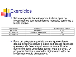 Exercícios 
 9) Uma agência bancária possui vários tipos de 
investimentos com rendimentos mensais, conforme a 
tabela abaixo: 
 Faça um programa que leia o valor que o cliente 
deseja investir e calcule e exiba os tipos de aplicação 
que ele pode fazer e qual será sua rentabilidade 
(lucro) em cada uma delas (se for mais de uma). O 
programa termina quando for digitado um valor de 
investimento nulo ou negativo; 
 