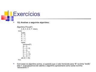 Exercícios 
 10) Analise o seguinte algoritmo: 
Algoritmo Prova01; 
A, B, C, D, E, F :inteiro; 
Inicio ler(B); 
E ← 0; 
F ← 1; 
C ← 1; 
A ← 1; 
repita 
escrever(F); 
D ← F; 
F ← F + E; 
E ← D; 
D ← F * F; 
C ← C + D; 
A ← A + 1; 
até (A >= B); 
Fim. 
 Com base no algoritmo acima, e supondo que o valor fornecido para “B” na linha “ler(B)” 
seja 7, qual sequencia de valores o algoritmo apresentará como saída na linha 
“escrever(F)”? 
