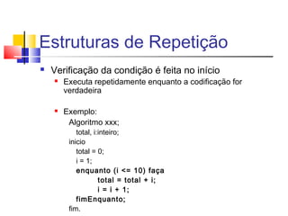 Estruturas de Repetição 
 Verificação da condição é feita no início 
 Executa repetidamente enquanto a codificação for 
verdadeira 
 Exemplo: 
Algoritmo xxx; 
total, i:inteiro; 
inicio 
total = 0; 
i = 1; 
enquanto (i <= 10) faça 
total = total + i; 
i = i + 1; 
fimEnquanto; 
fim. 
 