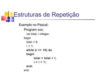 Estruturas de Repetição 
Exemplo no Pascal: 
Program xxx; 
var total, i :integer; 
begin 
total := 0; 
i := 1; 
while (i <= 10) do 
begin 
total = total + i; 
i = i + 1; 
end; 
end. 
 