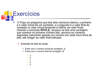 Exercícios 
 1) Faça um programa que leia dois números inteiros, o primeiro 
é o valor inicial de um contador, e o segundo é o valor final do 
contador (o valor inicial fornecido é inferior ao valor final). 
Usando o comando WHILE, escreva na tela uma contagem 
que comece no primeiro número lido, escreva os números 
seguintes colocando apenas um número em cada nova linha da 
tela, até chegar ao valor final indicado. 
 Exemplo de tela de saída: 
 Entre com o numero inicial da contagem: 5 
 Entre com o numero final da contagem: 9 
 5 
 6 
 7 
 8 
 9 
 