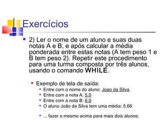 Exercícios 
 2) Ler o nome de um aluno e suas duas 
notas A e B, e após calcular a média 
ponderada entre estas notas (A tem peso 1 e 
B tem peso 2). Repetir este procedimento 
para uma turma composta por três alunos, 
usando o comando WHILE. 
 Exemplo de tela de saída: 
 Entre com o nome do aluno: Joao da Silva 
 Entre com a nota A: 5.0 
 Entre com a nota B: 6.0 
 O aluno João da Silva tem uma média: 5.66 
 ... fazer o mesmo acima para mais dois alunos; 
 
