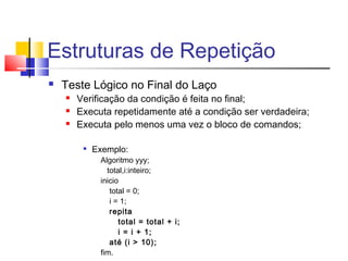 Estruturas de Repetição 
 Teste Lógico no Final do Laço 
 Verificação da condição é feita no final; 
 Executa repetidamente até a condição ser verdadeira; 
 Executa pelo menos uma vez o bloco de comandos; 
 Exemplo: 
Algoritmo yyy; 
total,i:inteiro; 
inicio 
total = 0; 
i = 1; 
repita 
total = total + i; 
i = i + 1; 
até (i > 10); 
fim. 
 
