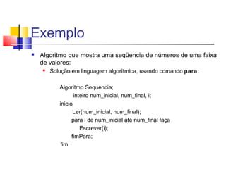 Exemplo 
 Algoritmo que mostra uma seqüencia de números de uma faixa 
de valores: 
 Solução em linguagem algorítmica, usando comando para: 
Algoritmo Sequencia; 
inteiro num_inicial, num_final, i; 
inicio 
Ler(num_inicial, num_final); 
para i de num_inicial até num_final faça 
Escrever(i); 
fimPara; 
fim. 
 