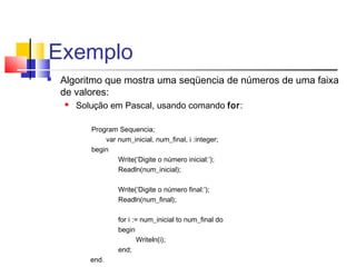 Exemplo 
 Algoritmo que mostra uma seqüencia de números de uma faixa 
de valores: 
 Solução em Pascal, usando comando for: 
Program Sequencia; 
var num_inicial, num_final, i :integer; 
begin 
Write(‘Digite o número inicial:’); 
Readln(num_inicial); 
Write(‘Digite o número final:’); 
Readln(num_final); 
for i := num_inicial to num_final do 
begin 
Writeln(i); 
end; 
end. 
 