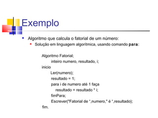 Exemplo 
 Algoritmo que calcula o fatorial de um número: 
 Solução em linguagem algorítmica, usando comando para: 
Algoritmo Fatorial; 
inteiro numero, resultado, i; 
inicio 
Ler(numero); 
resultado = 1; 
para i de numero até 1 faça 
resultado = resultado * i; 
fimPara; 
Escrever("Fatorial de “,numero," é “,resultado); 
fim. 
 