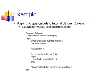 Exemplo 
 Algoritmo que calcula o fatorial de um número: 
 Solução no Pascal, usando comando for: 
Program Fatorial; 
var numero, resultado:integer; 
begin 
Write(‘Digite um número inteiro:’); 
readln(numero); 
resultado := 1; 
for i := numero downto 1 do 
begin 
resultado := resultado * i; 
end; 
Write(‘Fatorial de ‘,numero,’ é ‘,resultado); 
end. 
 