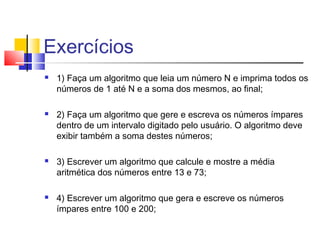 Exercícios 
 1) Faça um algoritmo que leia um número N e imprima todos os 
números de 1 até N e a soma dos mesmos, ao final; 
 2) Faça um algoritmo que gere e escreva os números ímpares 
dentro de um intervalo digitado pelo usuário. O algoritmo deve 
exibir também a soma destes números; 
 3) Escrever um algoritmo que calcule e mostre a média 
aritmética dos números entre 13 e 73; 
 4) Escrever um algoritmo que gera e escreve os números 
ímpares entre 100 e 200; 
 