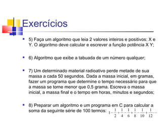 Exercícios 
 5) Faça um algoritmo que leia 2 valores inteiros e positivos: X e 
Y. O algoritmo deve calcular e escrever a função potência X Y; 
 6) Algoritmo que exibe a tabuada de um número qualquer; 
 7) Um determinado material radioativo perde metade de sua 
massa a cada 50 segundos. Dada a massa inicial, em gramas, 
fazer um programa que determine o tempo necessário para que 
a massa se torne menor que 0,5 grama. Escreva o massa 
inicial, a massa final e o tempo em horas, minutos e segundos; 
 8) Preparar um algoritmo e um programa em C para calcular a 
soma da seguinte série de 100 termos: 
 