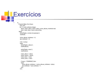 Exercícios 
 9) 
Program Maior_Do_Grupo; 
uses CRT; 
var i, N, qtd_mulheres:integer; 
altura, maior_altura, menor_altura, soma_alturas_mulheres:real; 
sexo, maior_sexo, menor_sexo:string; 
Begin 
write('Digite o número de pessoas:'); 
readln(N); 
soma_alturas_mulheres := 0; 
qtd_mulheres := 0; 
if (N > 0) then 
begin 
write('Digite a altura:'); 
readln(altura); 
write('Digite o sexo:'); 
readln(sexo); 
maior_altura := altura; 
menor_altura := altura; 
maior_sexo := sexo; 
menor_sexo := sexo; 
if (sexo = 'FEMININO') then 
begin 
soma_alturas_mulheres := soma_alturas_mulheres + altura; 
qtd_mulheres := qtd_mulheres + 1; 
end; 
end; 
 