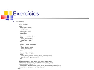 Exercícios 
 9) Continuação ... 
for i := 2 to N do 
begin 
write('Digite a altura:'); 
readln(altura); 
write('Digite o sexo:'); 
readln(sexo); 
if (altura > maior_altura) then 
begin 
maior_altura := altura; 
maior_sexo := sexo; 
end; 
if (altura < menor_altura) then 
begin 
menor_altura := altura; 
menor_sexo := sexo; 
end; 
if (sexo = 'FEMININO') then 
begin 
soma_alturas_mulheres := soma_alturas_mulheres + altura; 
qtd_mulheres := qtd_mulheres + 1; 
end; 
end; 
writeln('Maior altura:', maior_altura:10:2, ' Sexo: ', maior_sexo); 
writeln('Menor altura:', menor_altura:10:2, ' Sexo: ', menor_sexo); 
if (qtd_mulheres <> 0) then 
writeln('Média altura mulheres:', (soma_alturas_mulheres/qtd_mulheres):10:2); 
writeln('Número de homens:', N - qtd_mulheres); 
End. 
 