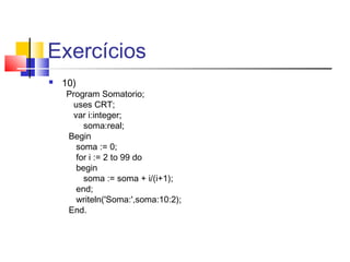 Exercícios 
 10) 
Program Somatorio; 
uses CRT; 
var i:integer; 
soma:real; 
Begin 
soma := 0; 
for i := 2 to 99 do 
begin 
soma := soma + i/(i+1); 
end; 
writeln('Soma:',soma:10:2); 
End. 
