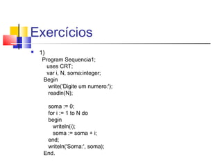 Exercícios 
 1) 
Program Sequencia1; 
uses CRT; 
var i, N, soma:integer; 
Begin 
write('Digite um numero:'); 
readln(N); 
soma := 0; 
for i := 1 to N do 
begin 
writeln(i); 
soma := soma + i; 
end; 
writeln('Soma:', soma); 
End. 
 