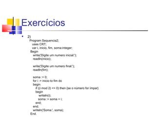 Exercícios 
 2) 
Program Sequencia2; 
uses CRT; 
var i, inicio, fim, soma:integer; 
Begin 
write('Digite um numero inicial:'); 
readln(inicio); 
write('Digite um numero final:'); 
readln(fim); 
soma := 0; 
for i := inicio to fim do 
begin 
if ((i mod 2) <> 0) then {se o número for ímpar} 
begin 
writeln(i); 
soma := soma + i; 
end; 
end; 
writeln('Soma:', soma); 
End. 
 