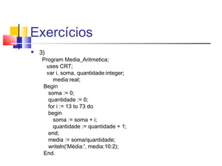 Exercícios 
 3) 
Program Media_Aritmetica; 
uses CRT; 
var i, soma, quantidade:integer; 
media:real; 
Begin 
soma := 0; 
quantidade := 0; 
for i := 13 to 73 do 
begin 
soma := soma + i; 
quantidade := quantidade + 1; 
end; 
media := soma/quantidade; 
writeln('Média:', media:10:2); 
End. 
 